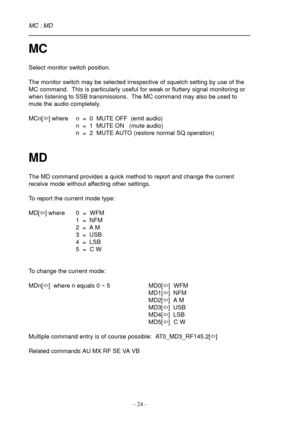 Page 24- 24 -
MC
Select monitor switch position.
The monitor switch may be selected irrespective of squelch setting by use of the
MC command.  This is particularly useful for weak or fluttery signal monitoring or
when listening to SSB transmissions.  The MC command may also be used to
mute the audio completely.
MCn[ï] where n  =  0  MUTE OFF  (emit audio)
n  =  1  MUTE ON   (mute audio)
n  =  2  MUTE AUTO (restore normal SQ operation)
MD
The MD command provides a quick method to report and change the current...