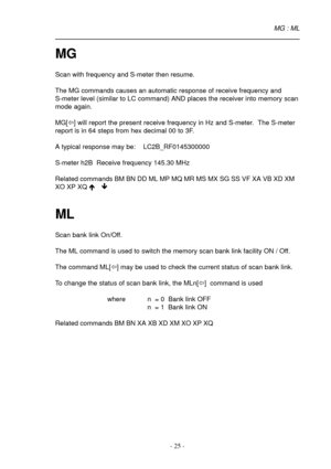 Page 25- 25 -
MG
Scan with frequency and S-meter then resume.
The MG commands causes an automatic response of receive frequency and
S-meter level (similar to LC command) AND places the receiver into memory scan
mode again.
MG[ï] will report the present receive frequency in Hz and S-meter.  The S-meter
report is in 64 steps from hex decimal 00 to 3F.
A typical response may be:    LC2B_RF0145300000
S-meter h2B  Receive frequency 145.30 MHz
Related commands BM BN DD ML MP MQ MR MS MX SG SS VF XA VB XD XM
XO XP XQ...
