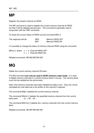 Page 26- 26 -
MP
Register the present channel as PASS.
The MP command is used to register the current memory channel as PASS
(so that it will be skipped during scan).  The command is generally used in
conjunction with the “MR” command.
To check the current status of PASS use the command MP[ï]
The response will be MP0 Memory PASS OFF
MP1 Memory PASS ON
It is possible to change the status of memory channel PASS using the command:
MPn[ï]  where n  =  0  Channel PASS OFF
n  =  1  Channel PASS ON
Related commands...