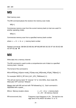 Page 28- 28 -
MS
Start memory scan.
The MS command places the receiver into memory scan mode.
MS[ï]
Commences memory scan from the current memory bank (or last one used if in
another operating mode).
MSx[ï]
Commences memory scan from a specified memory bank number
where  x  =  A ~ J  &  a ~ j  memory bank number
Related commands  BM BN DD MG ML MP MQ MR MX SG SS VF XA VB XD XM
XO XP XQ  é ê
MX
Write data into a memory channel.
The MX command is used to write a comprehensive set of data to a specified
memory...