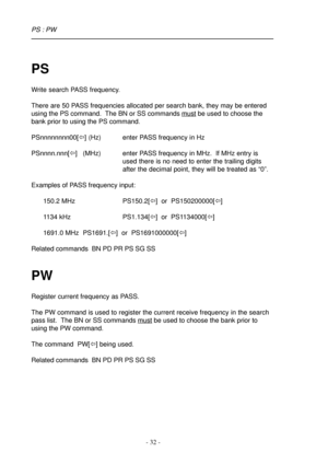 Page 32- 32 -
PS : PW
PS
Write search PASS frequency.
There are 50 PASS frequencies allocated per search bank, they may be entered
using the PS command.  The BN or SS commands 
must be used to choose the
bank prior to using the PS command.
PSnnnnnnnn00[ï] (Hz) enter PASS frequency in Hz
PSnnnn.nnn[ï]   (MHz) enter PASS frequency in MHz.  If MHz entry is
used there is no need to enter the trailing digits
after the decimal point, they will be treated as “0”.
Examples of PASS frequency input:
150.2 MHz PS150.2[ï]...