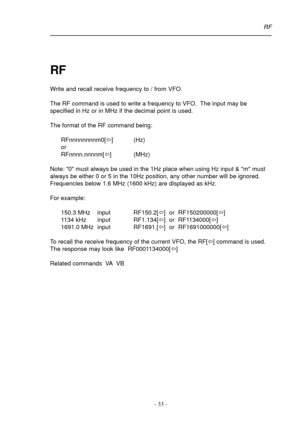 Page 33- 33 -
RF
RF
Write and recall receive frequency to / from VFO.
The RF command is used to write a frequency to VFO.  The input may be
specified in Hz or in MHz if the decimal point is used.
The format of the RF command being:
RFnnnnnnnnm0[ï] (Hz)
or
RFnnnn.nnnnm[ï] (MHz)
Note: 0 must always be used in the 1Hz place when using Hz input & m must
always be either 0 or 5 in the 10Hz position, any other number will be ignored.
Frequencies below 1.6 MHz (1600 kHz) are displayed as kHz.
For example:
150.3 MHz...