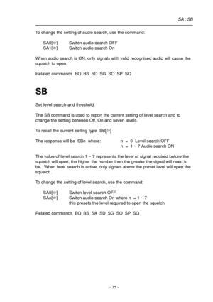 Page 35- 35 -
To change the setting of audio search, use the command:
SA0[ï] Switch audio search OFF
SA1[ï] Switch audio search On
When audio search is ON, only signals with valid recognised audio will cause the
squelch to open.
Related commands  BQ  BS  SD  SG  SO  SP  SQ
SB
Set level search and threshold.
The SB command is used to report the current setting of level search and to
change the setting between Off, On and seven levels.
To recall the current setting type  SB[ï]
The response will be  SBn  where: n...