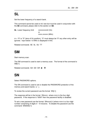 Page 39- 39 -
SL
Set the lower frequency of a search bank.
This command cannot be used on its own but must be used in conjunction with
the SE command, please refer to the section on SE.
SLLower frequency limit nnnnnnnnm0 (Hz)
or
nnnn.nnnnm (MHz)
m = 0 or 5 (tens of Hz position), 0 must always be 0 any other entry will be
ignored.  Input below 1.6 MHz is displayed in kHz.
Related commands  SE  SL  SU  TT
SM
Start memory scan.
The SM command is used to start a memory scan.  The format of the command is
SM[ï]...