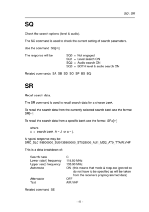 Page 41- 41 -
SQ
Check the search options (level & audio).
The SO command is used to check the current setting of search parameters.
Use the command  SQ[ï]
The response will be SQ0  =  Not engaged
SQ1  =  Level search ON
SQ2  =  Audio search ON
SQ3  =  BOTH level & audio search ON
Related commands  SA  SB  SD  SO  SP  BS  BQ
SR
Recall search data.
The SR command is used to recall search data for a chosen bank.
To recall the search data from the currently selected search bank use the format
SR[ï]
To recall the...