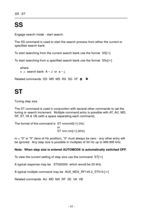 Page 42- 42 -
SS
Engage search mode - start search.
The SS command is used to start the search process from either the current or
specified search bank.
To start searching from the current search bank use the format  SS[ï]
To start searching from a specified search bank use the format  SSx[ï]
where
x  =  search bank  A ~ J  or  a ~ j.
Related commands  DD  MR  MS  RX  SG  VF  é ê
ST
Tuning step size.
The ST command is used in conjunction with several other commands to set the
tuning or search increment....