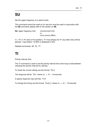 Page 43- 43 -
SU
Set the upper frequency of a search bank.
This command cannot be used on its own but must be used in conjunction with
the SE command, please refer to the section on SE.
SUUpper frequency limit nnnnnnnnm0 (Hz)
or
nnnn.nnnnm (MHz)
m = 0 or 5 (tens of Hz position), 0 must always be 0 any other entry will be
ignored.  Input below 1.6 MHz is displayed in kHz.
Related commands  SE  SL  TT
TI
Priority interval time.
The TI command is used to set the priority interval time (how long to wait between...