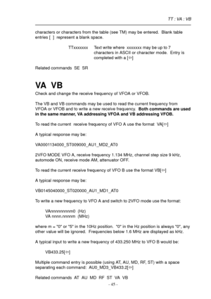 Page 45- 45 -
characters or characters from the table (see TM) may be entered.  Blank table
entries [  ]  represent a blank space.
TTxxxxxxx Text write where  xxxxxxx may be up to 7
characters in ASCII or character mode.  Entry is
completed with a [ï]
Related commands  SE  SR
VA   V B
Check and change the receive frequency of VFOA or VFOB.
The VB and VB commands may be used to read the current frequency from
VFOA or VFOB and to write a new receive frequency.  Both commands are used
in the same manner, VA...