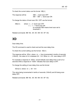Page 47- 47 -
To check the current status use the format  XB[ï]
The response will be XB0  =  level scan OFF
XB1 ~ XB7  =  level scan ON
To change the status of level scan ON / OFF use the format:
XBn[ï] where  n  =  0  level scan OFF
           n  =  1 ~ 7 level scan ON
for example SB3 means level scan set to
threshold 3
Related commands  BM  ML  XA  XD  XM  XO  XP  XQ
XD
Scan delay time.
The XD command is used to check and set the scan delay time.
To check the current setting use the format:  XD[ï]
The...