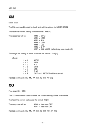 Page 48- 48 -
XM
Mode scan.
The XM command is used to check and set the options for MODE SCAN.
To check the current setting use the format:  XM[ï]
The response will be: XM0  =  WFM
XM1  =  NFM
XM2  =  A M
XM3  =  USB
XM4  =  LSB
XM5  =  C W
XMF  =  ALL MODE  (effectively scan mode off)
To change the setting of mode scan use the format:  XMn[ï]
where:
n  = 0 WFM
n  =  1 NFM
n  =  2 A M
n  =  3 USB
n  =  4 LSB
n  =  5 C  W
n  =  F OFF - ALL MODES will be scanned.
Related commands  BM  ML  XA  XB  XD  XO  XP  XQ...