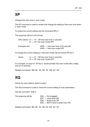 Page 49- 49 -
XP
Change free scan time in scan mode.
The XP command is used to review and change the setting of free scan time when
in scan mode.
To review the current setting use the command XP[ï]
The response will be in the format:
XPnn where nn  =  01 ~ 99 free scan time in seconds
nn  =  00  free scan mode OFF
Examples are: XP52  =  free scan time of 52 seconds
XP00  =  free scan mode OFF
To change the current setting of  free scan mode use the format XPnn[ï]
where: nn  =  01 ~ 99 free scan time in seconds...