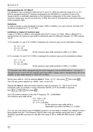 Page 2222
Reprogramming the 10.7 MHz IF
It is possible to use a companion radio with an IF not of 10.7 MHz but within the range of 5.7 to 15.7
MHz by reprogramming the IF frequency employed by the SDU5500 to a resolution of tens of Hz.
Sweep direction is selectable depending on the heterodyne configuration of the radio, however the
maximum sweep span may be narrower than 10 MHz due to the IF characteristics and centre frequency
of the companion radio.
Usefulness
In order to provide a useful bandwidth of at...