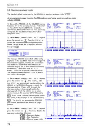 Page 2828
5-2  Spectrum analyser mode
The standard default mode used by the SDU5500 is spectrum analyser mode “SPECT”.
As an example of usage, monitor the FM broadcast band using spectrum analyser mode
with the AR5000.
1)  Connect the AR5000 with the SDU5500 referring
to section 4-1 of this operating manual.  First switch
on the AR5000 then the SDU5500.  Unless the
AR5000/SDU5500 combination has been previously
configured, the SDU5500 will default to “Other”
companion radio.
2)  Go to menu 1, use the  PREV...