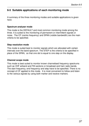 Page 3737
6-5  Suitable applications of each monitoring mode
A summary of the three monitoring modes and suitable applications is given
here:
Spectrum analyser mode
This mode is the DEFAULT and most common monitoring mode among the
three. It is suited to the monitoring of permanent or intermittent signals or
noise.  The CF (centre frequency) and SPAN (visible bandwidth) are the main
criteria to be specified.
Step resolution mode
This mode is suited best to monitor signals which are allocated with certain...