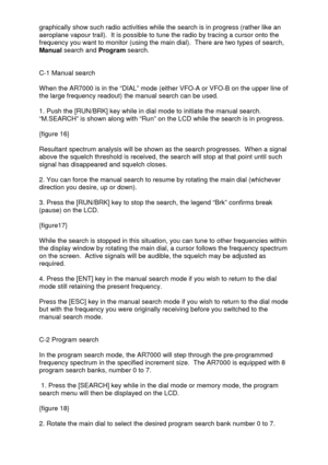 Page 11 
  graphically show such radio activities while the search is in progress (rather like an 
aeroplane vapour trail).  It is possible to tune the radio by tracing a cursor onto the 
frequency you want to monitor (using the main dial).  There are two types of search, 
Manual search and Program search. 
 
 
C-1 Manual search 
 
When the AR7000 is in the “DIAL” mode (either VFO-A or VFO-B on the upper line of 
the large frequency readout) the manual search can be used. 
 
1. Push the [RUN/BRK] key while in...