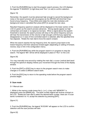 Page 12 
  3. Push the [RUN/BRK] key to start the program search process, the LCD displays 
the legends “P.SEARCH” (in light blue) and “Run” (in red) to confirm selection. 
 
{figure 19}   
 
Remember, the squelch must be advanced high enough to cancel the background 
noise or the search process will not progress as the AR7000 will 
think that it has 
found a busy frequency.  Press [SQL] and rotate the main dial clockwise until 
background noise in cancelled then press [ENT] to accept the new value....