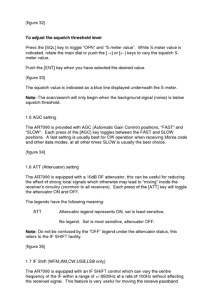 Page 15 
   
{figure 32} 
 
 
To adjust the squelch threshold level 
 
Press the [SQL] key to toggle “OPN” and “S-meter value”.  While S-meter value is 
indicated, rotate the main dial or push the [®] or [¬] keys to vary the squelch S-
meter value.  
 
Push the [ENT] key when you have selected the desired value.  
 
{figure 33} 
 
The squelch value is indicated as a blue line displayed underneath the S-meter. 
 
Note: The scan/search will only begin when the background signal (noise) is below 
squelch...