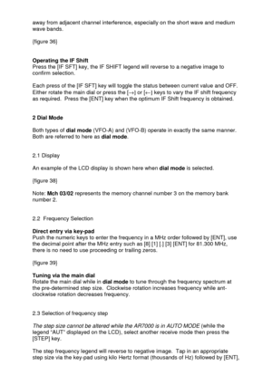 Page 16 
  away from adjacent channel interference, especially on the short wave and medium 
wave bands. 
 
{figure 36} 
 
 
Operating the IF Shift 
Press the [IF SFT] key, the IF SHIFT legend will reverse to a negative image to 
confirm selection.   
 
Each press of the [IF SFT] key will toggle the status between current value and OFF.  
Either rotate the main dial or press the [®] or [¬] keys to vary the IF shift frequency 
as required.  Press the [ENT] key when the optimum IF Shift frequency is obtained....