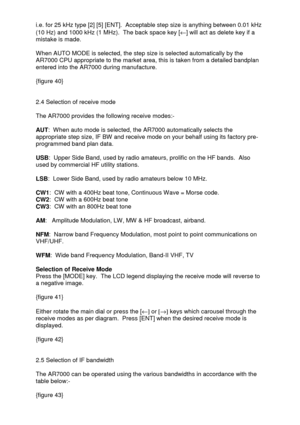 Page 17 
  i.e. for 25 kHz type [2] [5] [ENT].  Acceptable step size is anything between 0.01 kHz 
(10 Hz) and 1000 kHz (1 MHz).  The back space key [¬] will act as delete key if a 
mistake is made.  
 
When AUTO MODE is selected, the step size is selected automatically by the 
AR7000 CPU appropriate to the market area, this is taken from a detailed bandplan 
entered into the AR7000 during manufacture. 
 
{figure 40} 
 
 
2.4 Selection of receive mode 
 
The AR7000 provides the following receive modes:- 
 
AUT:...