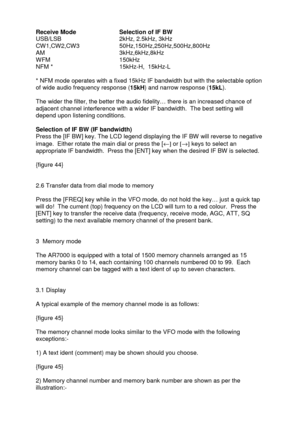 Page 18 
   
Receive Mode    Selection of IF BW 
USB/LSB               2kHz, 2.5kHz, 3kHz 
CW1,CW2,CW3         50Hz,150Hz,250Hz,500Hz,800Hz 
AM                    3kHz,6kHz,8kHz 
WFM                   150kHz 
NFM *                  15kHz-H,  15kHz-L 
 
* NFM mode operates with a fixed 15kHz IF bandwidth but with the selectable option 
of wide audio frequency response (15kH) and narrow response (15kL). 
 
The wider the filter, the better the audio fidelity… there is an increased chance of 
adjacent channel...