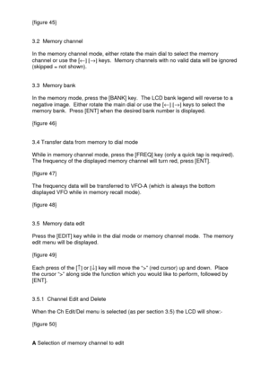 Page 19 
  {figure 45} 
 
 
3.2  Memory channel 
 
In the memory channel mode, either rotate the main dial to select the memory 
channel or use the [¬] [®] keys.  Memory channels with no valid data will be ignored 
(skipped = not shown). 
 
 
3.3  Memory bank 
 
In the memory mode, press the [BANK] key.  The LCD bank legend will reverse to a 
negative image.  Either rotate the main dial or use the [¬] [®] keys to select the 
memory bank.  Press [ENT] when the desired bank number is displayed.  
 
{figure 46}...