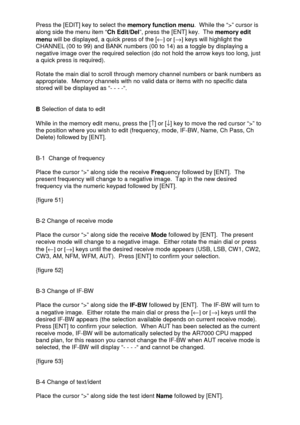 Page 20 
  Press the [EDIT] key to select the memory function menu.  While the “>” cursor is 
along side the menu item “Ch Edit/Del”, press the [ENT] key.  The memory edit 
menu will be displayed, a quick press of the [¬] or [®] keys will highlight the 
CHANNEL (00 to 99) and BANK numbers (00 to 14) as a toggle by displaying a 
negative image over the required selection (do not hold the arrow keys too long, just 
a quick press is required).   
 
Rotate the main dial to scroll through memory channel numbers or...