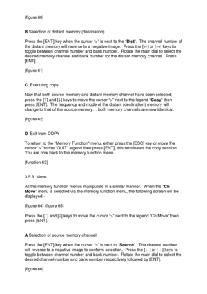 Page 22 
  {figure 60} 
 
 
B Selection of distant memory (destination) 
 
Press the [ENT] key when the cursor “>” is next to the “Dist”.  The channel number of 
the distant memory will reverse to a negative image.  Press the [¬] or [®] keys to 
toggle between channel number and bank number.  Rotate the main dial to select the 
desired memory channel and bank number for the distant memory channel.  Press 
[ENT]. 
 
{figure 61} 
 
 
C  Executing copy 
 
Now that both source memory and distant memory channel have...