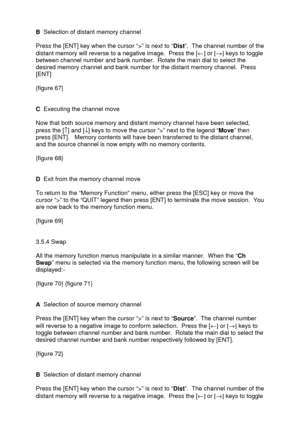 Page 23 
   
B  Selection of distant memory channel 
 
Press the [ENT] key when the cursor “>” is next to “Dist”.  The channel number of the 
distant memory will reverse to a negative image.  Press the [¬] or [®] keys to toggle 
between channel number and bank number.  Rotate the main dial to select the 
desired memory channel and bank number for the distant memory channel.  Press 
[ENT] 
 
{figure 67} 
 
 
C  Executing the channel move 
 
Now that both source memory and distant memory channel have been...