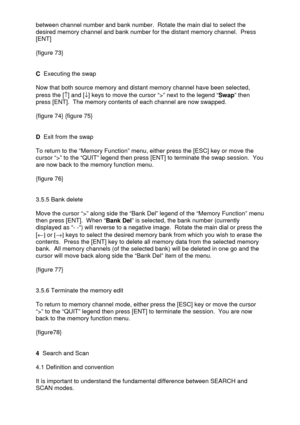 Page 24 
  between channel number and bank number.  Rotate the main dial to select the 
desired memory channel and bank number for the distant memory channel.  Press 
[ENT] 
 
{figure 73} 
 
 
C  Executing the swap 
 
Now that both source memory and distant memory channel have been selected, 
press the [­] and [¯] keys to move the cursor “>” next to the legend “Swap” then 
press [ENT].  The memory contents of each channel are now swapped.  
 
{figure 74} {figure 75} 
 
 
D  Exit from the swap 
 
To return to...