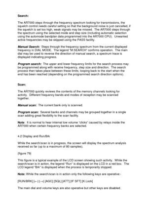 Page 25 
   
Search:   
 
The AR7000 steps through the frequency spectrum looking for transmissions, the 
squelch control needs careful setting so that the background noise is just cancelled, if 
the squelch is set too high, weak signals may be missed.  The AR7000 steps through 
the spectrum using the selected mode and step size (including automatic selection 
using the automode bandplan data programmed into the AR7000 CPU).  Unwanted 
active frequencies may be skipped using the PASS facility. 
 
Manual Search:...