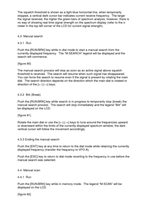 Page 26 
  The squelch threshold is shown as a light blue horizontal line, when temporarily 
stopped, a vertical dark cursor bar indicates current receive frequency.  The larger 
the signal received, the higher the green bars of spectrum analysis, however, there is 
no way of showing real time signal strength on the spectrum display (refer to the s-
meter in the top left corner of the LCD for current signal strength). 
 
 
4.3  Manual search 
 
4.3.1  Run 
 
Push the [RUN/BRK] key while in dial mode to start a...
