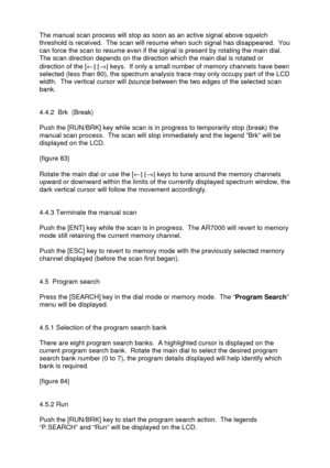 Page 27 
   
The manual scan process will stop as soon as an active signal above squelch 
threshold is received.  The scan will resume when such signal has disappeared.  You 
can force the scan to resume even if the signal is present by rotating the main dial. 
The scan direction depends on the direction which the main dial is rotated or 
direction of the [¬] [®] keys.  If only a small number of memory channels have been 
selected (less than 80), the spectrum analysis trace may only occupy part of the LCD...