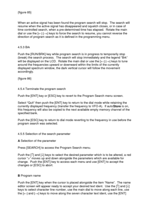 Page 28 
  {figure 85} 
 
 
When an active signal has been found the program search will stop.  The search will 
resume when the active signal has disappeared and squelch closes, or in case of 
time controlled search, when a pre-determined time has elapsed.  Rotate the main 
dial or use the [¬] [®] keys to force the search to resume, you cannot reverse the 
direction of program search as it is defined in the programming menu. 
 
 
4.5.3 Brk 
 
Push the [RUN/BRK] key while program search is in progress to...