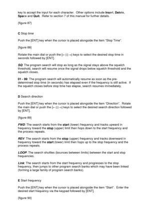 Page 29 
  key to accept the input for each character.  Other options include Insert, Delete, 
Space and Quit.  Refer to section 7 of this manual for further details. 
 
{figure 87} 
 
 
C Stop time 
 
Push the [ENT] key when the cursor is placed alongside the item “Stop Time”.  
 
{figure 88}  
 
Rotate the main dial or push the [¬] [®] keys to select the desired stop time in 
seconds followed by [ENT]. 
 
SQ: The program search will stop as long as the signal stays above the squelch 
threshold, search will...