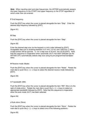 Page 30 
   
Note:  When inputting start and stop frequencies, the AR7000 automatically assigns 
the lower frequency to the START and upper frequency to the STOP regardless of 
which order then are entered. 
 
 
F End frequency 
 
Push the [ENT] key when the cursor is placed alongside the item “Stop”.  Enter the 
desired stop frequency followed by [ENT].  
 
{figure 91} 
 
 
G Step 
 
Push the [ENT] key when the cursor is placed alongside the item “Step”.  
 
{figure 92} 
 
Enter the desired step size via the...