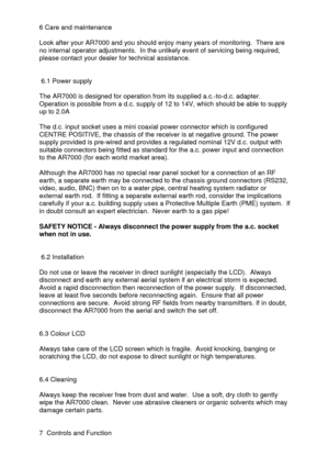 Page 4 
  6 Care and maintenance 
 
Look after your AR7000 and you should enjoy many years of monitoring.  There are 
no internal operator adjustments.  In the unlikely event of servicing being required, 
please contact your dealer for technical assistance. 
 
 
 6.1 Power supply 
 
The AR7000 is designed for operation from its supplied a.c.-to-d.c. adapter.  
Operation is possible from a d.c. supply of 12 to 14V, which should be able to supply 
up to 2.0A 
 
The d.c. input socket uses a mini coaxial power...