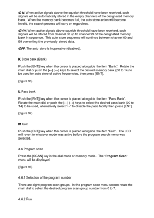 Page 31 
 
O N: When active signals above the squelch threshold have been received, such 
signals will be automatically stored in the empty channels of the designated memory 
bank.  When the memory bank becomes full, the auto store action will become 
invalid, the search process will carry on regardless. 
 
OVW: When active signals above squelch threshold have been received, such 
signals will be stored from channel 00 up to channel 99 of the designated memory 
bank in sequence.  This auto store sequence will...
