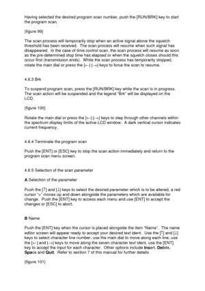 Page 32 
  Having selected the desired program scan number, push the [RUN/BRK] key to start 
the program scan.  
 
{figure 99} 
 
The scan process will temporarily stop when an active signal above the squelch 
threshold has been received.  The scan process will resume when such signal has 
disappeared.  In the case of time control scan, the scan process will resume as soon 
as the pre-determined stop time has elapsed or when the squelch closes should this 
occur first (transmission ends).  While the scan...