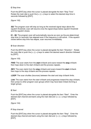 Page 33 
  C Stop time 
 
Push the [ENT] key when the cursor is placed alongside the item “Stop Time”.  
Rotate the main dial or push the [¬] [®] keys to select the desired stop time in 
seconds followed by [ENT]. 
 
{figure 102} 
 
 
SQ
: The program scan will stop as long as the received signal stays above the 
squelch threshold, scan will resume once the signal drops below squelch threshold 
and the squelch closes. 
  
01 - 99: The program scan will automatically resume as soon as the pre-determined 
stop...