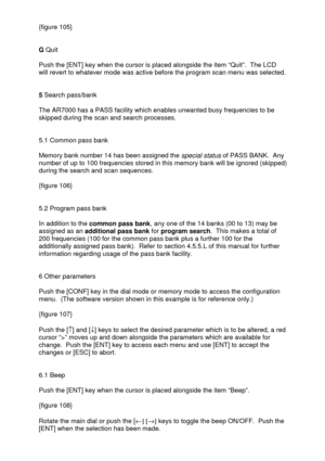 Page 34 
  {figure 105} 
 
 
G Quit 
 
Push the [ENT] key when the cursor is placed alongside the item “Quit”.  The LCD 
will revert to whatever mode was active before the program scan menu was selected.  
 
 
5 Search pass/bank 
 
The AR7000 has a PASS facility which enables unwanted busy frequencies to be 
skipped during the scan and search processes. 
 
 
5.1 Common pass bank 
 
Memory bank number 14 has been assigned the 
special status of PASS BANK.  Any 
number of up to 100 frequencies stored in this...