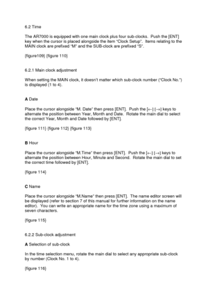 Page 35 
   
 
6.2 Time 
 
The AR7000 is equipped with one main clock plus four sub-clocks.  Push the [ENT] 
key when the cursor is placed alongside the item “Clock Setup”.  Items relating to the 
MAIN clock are prefixed “M” and the SUB-clock are prefixed “S”. 
 
{figure109} {figure 110} 
 
 
6.2.1 Main clock adjustment 
 
When setting the MAIN clock, it doesn’t matter which sub-clock number (“Clock No.”) 
is displayed (1 to 4). 
 
 
A Date 
 
Place the cursor alongside “M. Date” then press [ENT].  Push the [¬]...