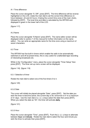 Page 36 
   
A-1 Time difference 
 
Place the cursor alongside “S. Diff”, press [ENT].  The time difference will be reverse 
highlighted on the LCD, rotate the main dial to set the correct time difference (in 
hours between -24 and 24 hours, 0 being the current time zone of the main clock), 
followed by [ENT].   The local time and date is calculated by the AR7000 and 
displayed in green in the lower half of the LCD. 
 
{figure 117} 
 
 
A-2 Name 
 
Place the cursor alongside “S.Name” press [ENT].  The name...