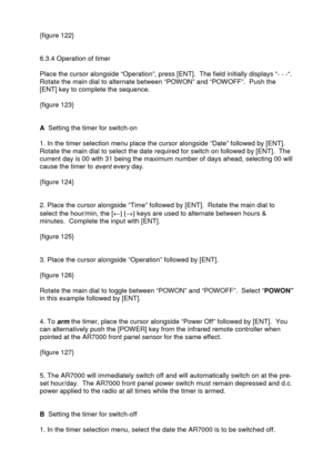 Page 37 
   
{figure 122} 
 
 
6.3.4 Operation of timer 
 
Place the cursor alongside “Operation”, press [ENT].  The field initially displays “- - -“.  
Rotate the main dial to alternate between “POWON” and “POWOFF”.  Push the 
[ENT] key to complete the sequence.  
 
{figure 123} 
 
 
A  Setting the timer for switch-on 
 
1. In the timer selection menu place the cursor alongside “Date” followed by [ENT]. 
Rotate the main dial to select the date required for switch on followed by [ENT].  The 
current day is 00...