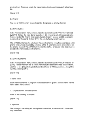 Page 39 
  are involved.  The more erratic the transmission, the longer the squelch tails should 
be. 
 
{figure 131} 
 
 
6.6 Priority 
 
Any one of 1500 memory channels can be designated as priority channel. 
 
 
6.6.1 Priority time 
 
In the “Configuration” menu screen, place the cursor alongside “PrioTime” followed 
by [ENT].  Rotate the main dial or push the [¬] [®] keys to select the desired value 
followed by [ENT].  Priority time is selectable between 1 second and 60 seconds in 
increments of 1 second....