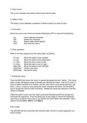 Page 40 
   
2. Input cursor 
 
The cursor indicates the position where input will be made. 
 
 
3. Select cursor 
 
The select cursor indicates a selection of letter/number you want to input. 
 
 
4. Command 
 
Place the cursor over these commands followed by ENT to execute the following:- 
 
  Ins:   Insert selected character 
  Del:   Delete this character 
  Spc:   Space (add a blank space) 
  Quit:   Quit (exit this menu) 
 
 
7.2 Key operation 
 
Refer to the key sequence for the name editor as follows:-...