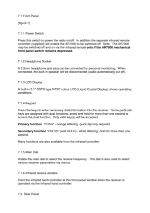 Page 5 
   
7.1 Front Panel 
 
{figure 1} 
 
 
7.1.1 Power Switch 
 
Press this switch to power the radio on/off.  In addition the separate infrared remote 
controller (supplied) will enable the AR7000 to be switched off.  Note:  The AR7000 
may be switched off and on via the 
infrared remote only if the AR7000 mechanical 
front panel switch remains depressed.  
 
 
7.1.2 Headphone Socket 
 
A 3.5mm headphone jack plug can be connected for personal monitoring.  When 
connected, the built-in speaker will be...