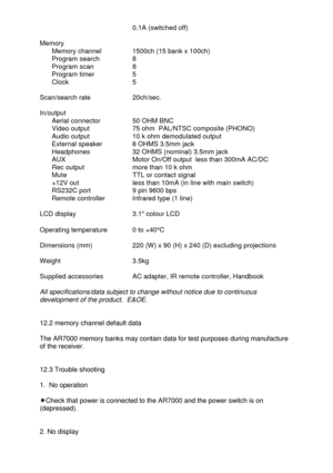 Page 43 
                              0.1A (switched off) 
 
Memory 
     Memory channel      1500ch (15 bank x 100ch) 
  Program search      8 
     Program scan        8 
     Program timer       5 
     Clock               5 
 
Scan/search rate    20ch/sec. 
 
In/output 
  Aerial connector  50 OHM BNC 
  Video output    75 ohm  PAL/NTSC composite (PHONO) 
  Audio output    10 k ohm demodulated output 
  External speaker  8 OHMS 3.5mm jack 
  Headphones   32 OHMS (nominal) 3.5mm jack 
  AUX         Motor...