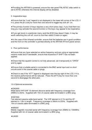 Page 44 
  ‘Providing the AR7000 is powered, ensure the rear panel PAL/NTSC slide switch is 
set to NTSC otherwise the internal display will be disabled. 
 
 
3. Inoperative keys 
 
‘Ensure that the “Lock” legend is not displayed in the lower-left corner of the LCD, if 
it is, press the [K.Lock] for more than one second to toggle key lock off / on. 
 
‘The primary function of keys requires a very short press (tap), if you hold them too 
long you may activate the second function or the keys may appear to be...