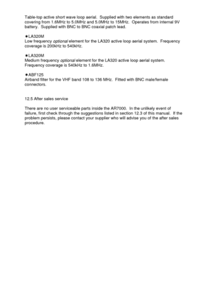 Page 45 
  Table-top active short wave loop aerial.  Supplied with two elements as standard 
covering from 1.6MHz to 5.0MHz and 5.0MHz to 15MHz.  Operates from internal 9V 
battery.  Supplied with BNC to BNC coaxial patch lead. 
 
‘LA320M 
Low frequency 
optional element for the LA320 active loop aerial system.  Frequency 
coverage is 200kHz to 540kHz. 
 
‘LA320M 
Medium frequency 
optional element for the LA320 active loop aerial system.  
Frequency coverage is 540kHz to 1.6MHz. 
 
‘ABF125 
Airband filter for...