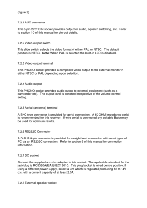 Page 6 
  {figure 2} 
 
 
7.2.1 AUX connector 
 
This 8-pin 270º DIN socket provides output for audio, squelch switching, etc.  Refer 
to section 10 of this manual for pin-out details. 
 
  
7.2.2 Video output switch 
 
This slide switch selects the video format of either PAL or NTSC.  The default 
position is NTSC.  Note: When PAL is selected the built-in LCD is disabled. 
 
 
7.2.3 Video output terminal 
 
This PHONO socket provides a composite video output to the external monitor in 
either NTSC or PAL...